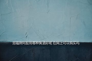 泡福牌阿膠用哪種黃酒好呢 在網(wǎng)上可以購(gòu)買嗎