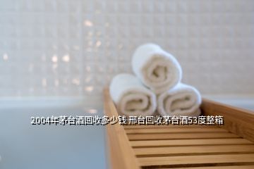 2004年茅臺酒回收多少錢 邢臺回收茅臺酒53度整箱