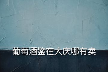 葡萄酒鑒在大慶哪有賣(mài)