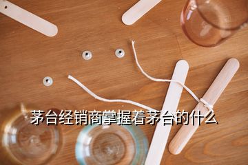 茅臺經銷商掌握著茅臺的什么