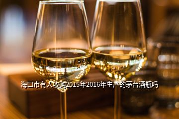 海口市有人收購2015年2016年生產(chǎn)的茅臺(tái)酒瓶嗎