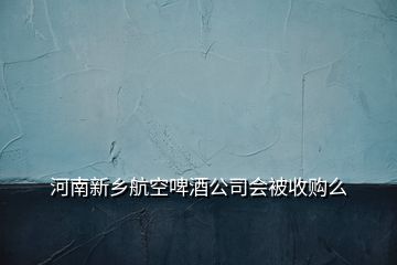 河南新鄉(xiāng)航空啤酒公司會被收購么