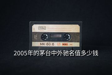 2005年的茅臺(tái)中外馳名值多少錢