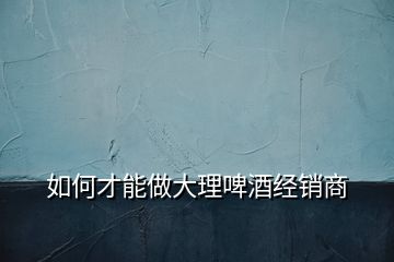 如何才能做大理啤酒經(jīng)銷(xiāo)商