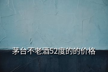 茅臺不老酒52度的的價(jià)格