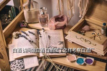 白酒 請(qǐng)問(wèn)做白酒 白酒加工怎樣考察白酒廠