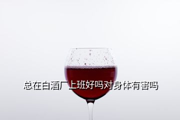總在白酒廠上班好嗎對(duì)身體有害嗎