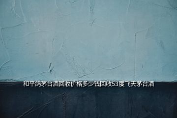 和平鴿茅臺酒回收價格多少錢回收53度飛天茅臺酒