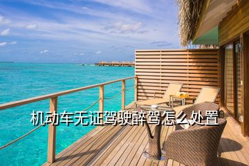 機(jī)動(dòng)車無(wú)證駕駛醉駕怎么處置