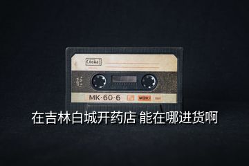 在吉林白城開藥店 能在哪進(jìn)貨啊