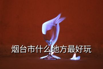 煙臺(tái)市什么地方最好玩