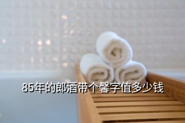 85年的郎酒帶個馨字值多少錢