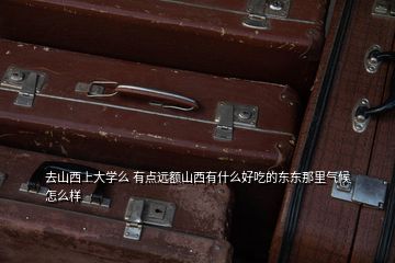 去山西上大學(xué)么 有點(diǎn)遠(yuǎn)額山西有什么好吃的東東那里氣候怎么樣