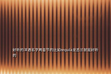 好聽(tīng)的洋酒名字兩音節(jié)的比如tequila龍舌蘭就挺好聽(tīng)的