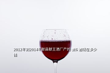2012年到2014年獻(xiàn)縣獻(xiàn)王酒廠(chǎng)產(chǎn)的 貢6 酒現(xiàn)在多少錢(qián)
