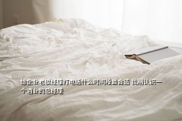 給企業(yè)老板經(jīng)理打電話什么時間段最合適 我剛認(rèn)識一個酒業(yè)的總經(jīng)理