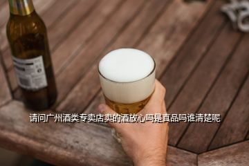 請(qǐng)問廣州酒類專賣店賣的酒放心嗎是真品嗎誰清楚呢