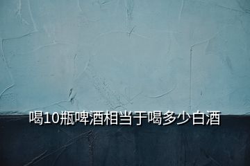 喝10瓶啤酒相當于喝多少白酒