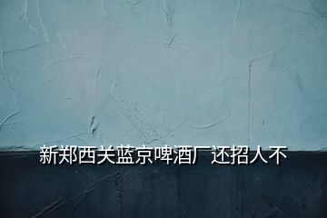 新鄭西關藍京啤酒廠還招人不
