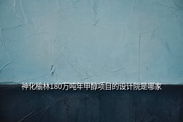 神化榆林180萬噸年甲醇項目的設計院是哪家