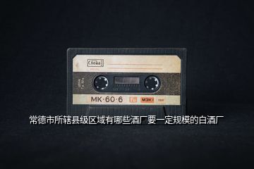 常德市所轄縣級(jí)區(qū)域有哪些酒廠(chǎng)要一定規(guī)模的白酒廠(chǎng)