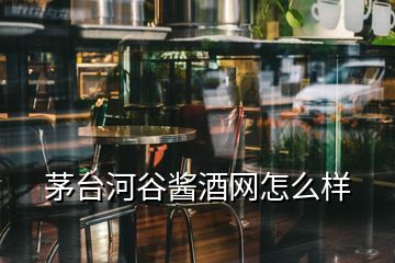 茅臺河谷醬酒網(wǎng)怎么樣