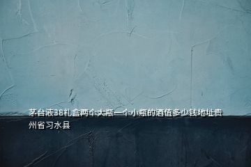 茅臺液38禮盒兩個(gè)大瓶一個(gè)小瓶的酒值多少錢地址貴州省習(xí)水縣