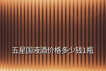 五星國(guó)液酒價(jià)格多少錢(qián)1瓶