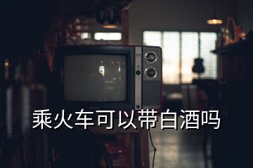 乘火車(chē)可以帶白酒嗎
