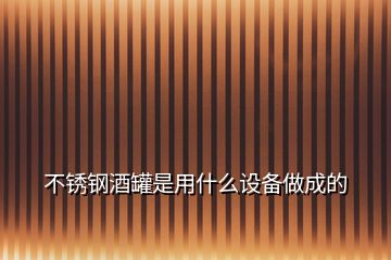 不銹鋼酒罐是用什么設備做成的