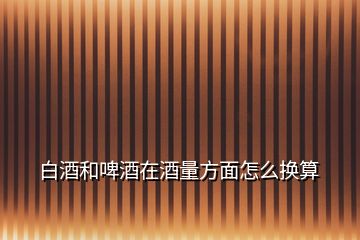白酒和啤酒在酒量方面怎么換算