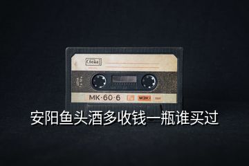 安陽(yáng)魚頭酒多收錢一瓶誰(shuí)買過(guò)