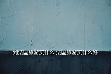到法國(guó)旅游買什么 法國(guó)旅游買什么好