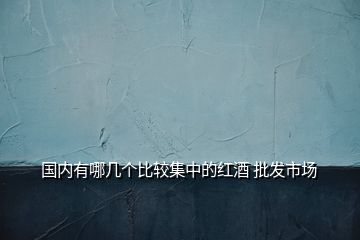 國內(nèi)有哪幾個比較集中的紅酒 批發(fā)市場