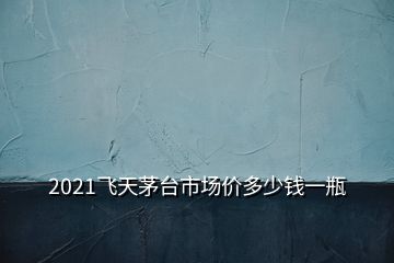 2021飛天茅臺(tái)市場(chǎng)價(jià)多少錢(qián)一瓶