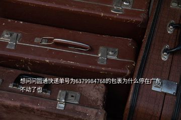 想問問圓通快遞單號為6379984768的包裹為什么停在廣東不動了也