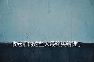 收老酒的這些人最終買給誰(shuí)了