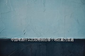 中國啤酒什么比較暢銷在哪個地區(qū)最為普遍