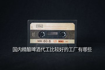 國(guó)內(nèi)精釀啤酒代工比較好的工廠(chǎng)有哪些