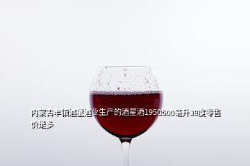 內(nèi)蒙古豐鎮(zhèn)酒星酒業(yè)生產(chǎn)的酒星酒1950500毫升39度零售價是多