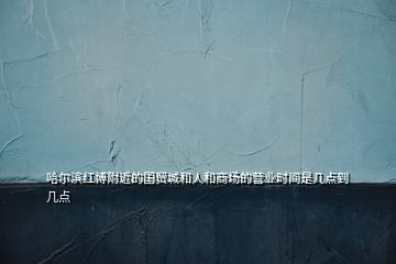 哈爾濱紅博附近的國貿城和人和商場的營業(yè)時間是幾點到幾點
