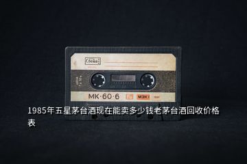 1985年五星茅臺(tái)酒現(xiàn)在能賣多少錢老茅臺(tái)酒回收價(jià)格表