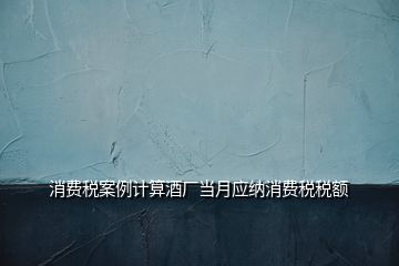 消費(fèi)稅案例計(jì)算酒廠(chǎng)當(dāng)月應(yīng)納消費(fèi)稅稅額