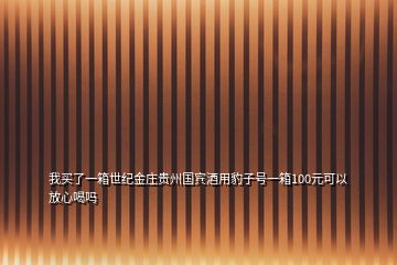 我買(mǎi)了一箱世紀(jì)金莊貴州國(guó)賓酒用豹子號(hào)一箱100元可以放心喝嗎