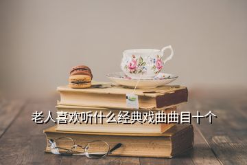 老人喜歡聽什么經(jīng)典戲曲曲目十個(gè)