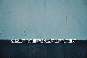 澧縣生產(chǎn)的樂寶啤酒比重慶生產(chǎn)的樂寶好