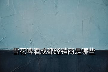 雪花啤酒成都經銷商是哪些