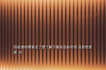 回收酒到哪里去了想了解下看有沒有市場 沒其他意思  問