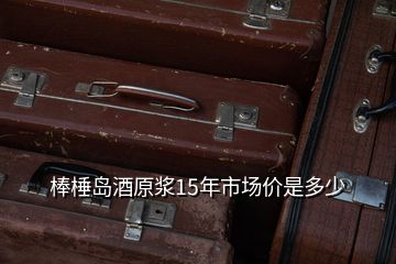 棒棰島酒原漿15年市場價是多少