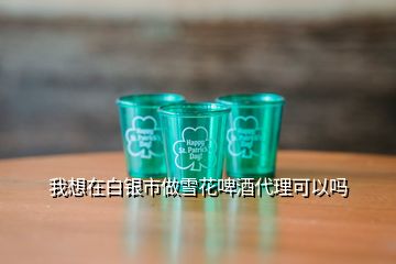 我想在白銀市做雪花啤酒代理可以嗎